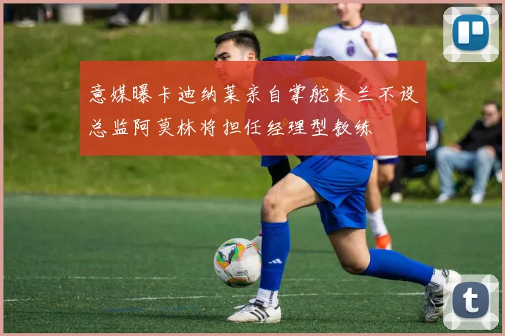 意媒曝卡迪纳莱亲自掌舵米兰不设总监阿莫林将担任经理型教练