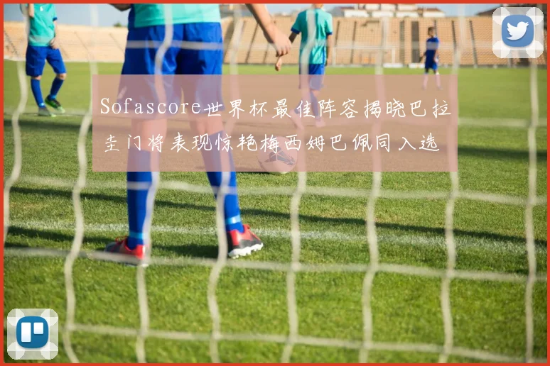 Sofascore世界杯最佳阵容揭晓巴拉圭门将表现惊艳梅西姆巴佩同入选