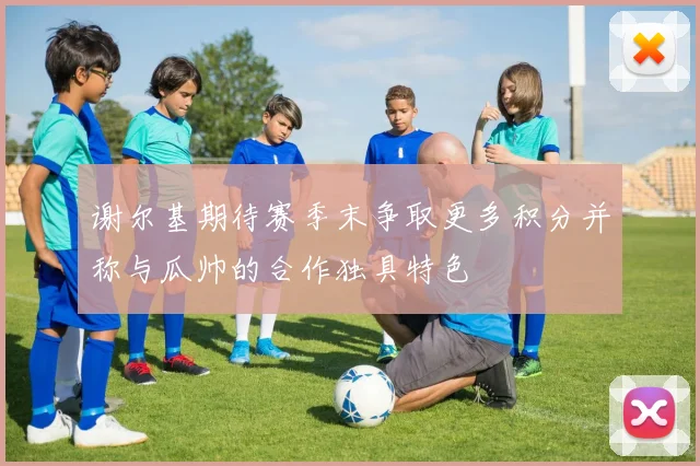 谢尔基期待赛季末争取更多积分并称与瓜帅的合作独具特色