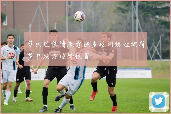 萨利巴伤情未愈但重返训练杜埃有望首发左边锋位置