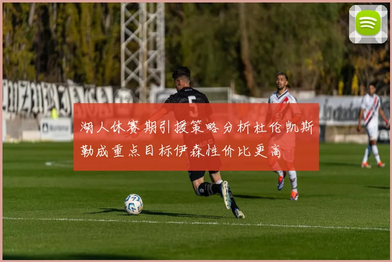 湖人休赛期引援策略分析杜伦凯斯勒成重点目标伊森性价比更高