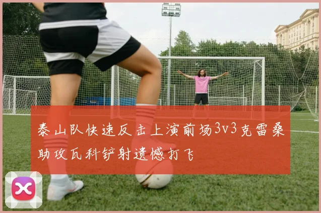 泰山队快速反击上演前场3v3克雷桑助攻瓦科铲射遗憾打飞