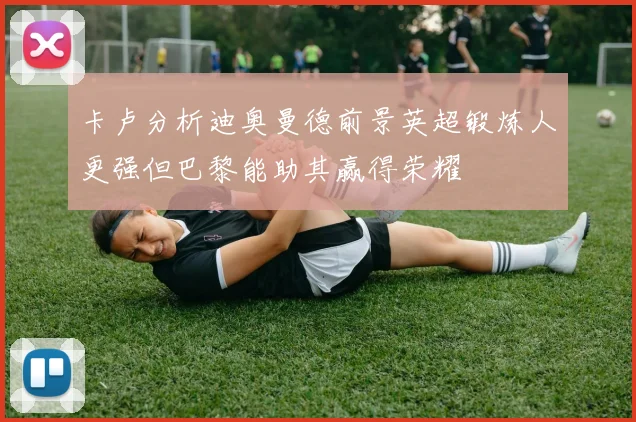 卡卢分析迪奥曼德前景英超锻炼人更强但巴黎能助其赢得荣耀