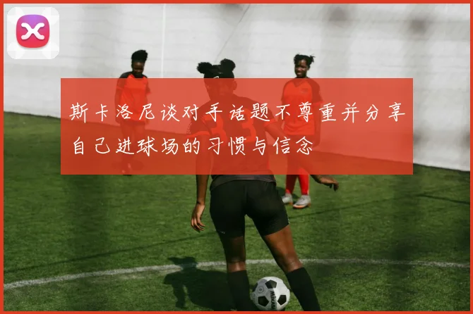 斯卡洛尼谈对手话题不尊重并分享自己进球场的习惯与信念
