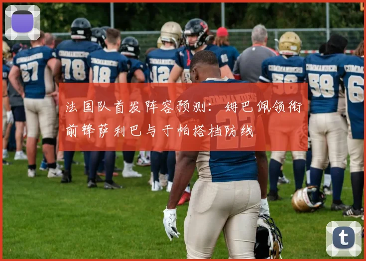 法国队首发阵容预测：姆巴佩领衔前锋萨利巴与于帕搭档防线