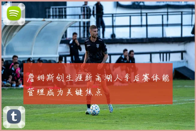 詹姆斯创生涯新高湖人季后赛体能管理成为关键焦点