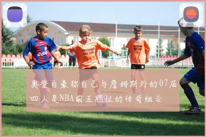 奥登自豪称自己与詹姆斯外的07届四人是NBA前五顺位的传奇组合