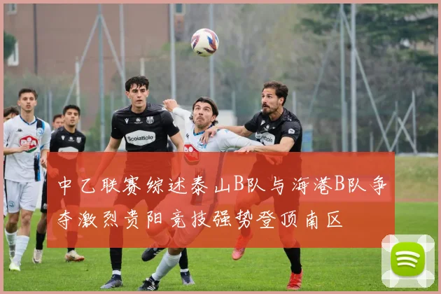 中乙联赛综述泰山B队与海港B队争夺激烈贵阳竞技强势登顶南区