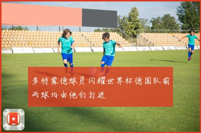 多特蒙德球员闪耀世界杯德国队前两球均由他们打进