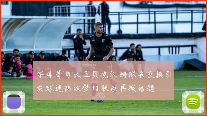 字母哥与大卫贝克汉姆球衣交换引发球迷热议梦幻联动再掀话题