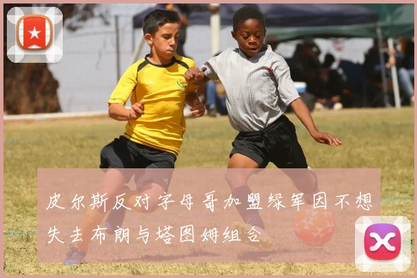 皮尔斯反对字母哥加盟绿军因不想失去布朗与塔图姆组合
