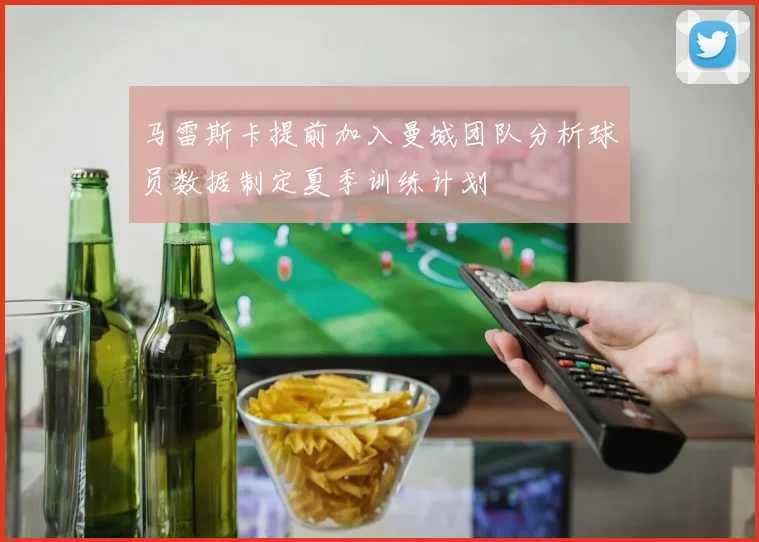 马雷斯卡提前加入曼城团队分析球员数据制定夏季训练计划
